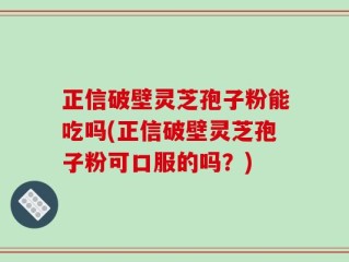 正信破壁灵芝孢子粉能吃吗(正信破壁灵芝孢子粉可口服的吗？)