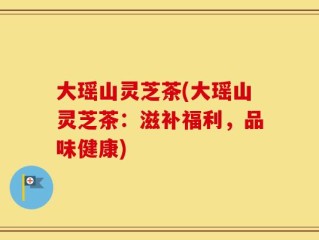 大瑶山灵芝茶(大瑶山灵芝茶：滋补福利，品味健康)