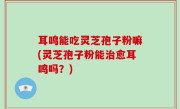 耳鸣能吃灵芝孢子粉嘛(灵芝孢子粉能治愈耳鸣吗？)