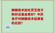 肺腺癌术后吃灵芝孢子粉好还是虫草好？中药食疗对肺腺癌术后康复的比较？