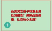 品高灵芝孢子粉重金属检测报告？保障品质健康，让您放心食用？