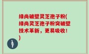 绿尚破壁灵芝孢子粉(绿尚灵芝孢子粉突破壁技术革新，更易吸收！)