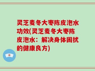 灵芝麦冬大枣陈皮泡水功效(灵芝麦冬大枣陈皮泡水：解决身体困扰的健康良方)
