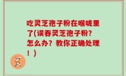 吃灵芝孢子粉在喉咙里了(误吞灵芝孢子粉？怎么办？教你正确处理！)