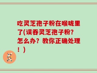 吃灵芝孢子粉在喉咙里了(误吞灵芝孢子粉？怎么办？教你正确处理！)