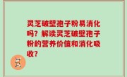 灵芝破壁孢子粉易消化吗？解读灵芝破壁孢子粉的营养价值和消化吸收？