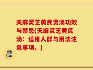 天麻灵芝黄芪煲汤功效与禁忌(天麻灵芝黄芪汤：适用人群与用法注意事项。)