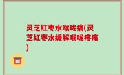 灵芝红枣水喉咙痛(灵芝红枣水缓解喉咙疼痛)