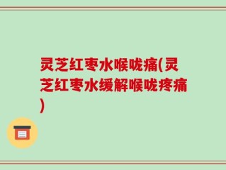 灵芝红枣水喉咙痛(灵芝红枣水缓解喉咙疼痛)