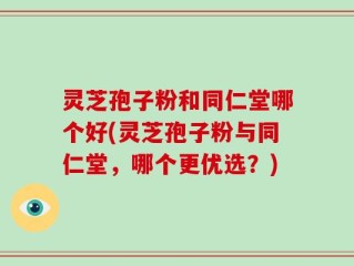 灵芝孢子粉和同仁堂哪个好(灵芝孢子粉与同仁堂，哪个更优选？)