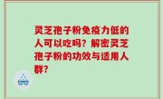灵芝孢子粉免疫力低的人可以吃吗？解密灵芝孢子粉的功效与适用人群？