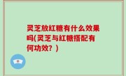灵芝放红糖有什么效果吗(灵芝与红糖搭配有何功效？)