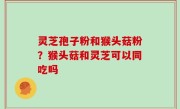 灵芝孢子粉和猴头菇粉？猴头菇和灵芝可以同吃吗