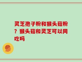 灵芝孢子粉和猴头菇粉？猴头菇和灵芝可以同吃吗