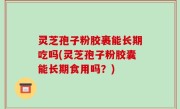 灵芝孢子粉胶裹能长期吃吗(灵芝孢子粉胶囊能长期食用吗？)
