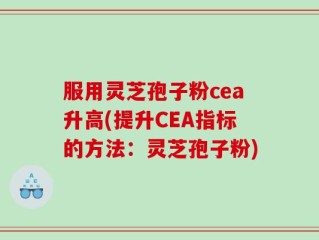 服用灵芝孢子粉cea升高(提升CEA指标的方法：灵芝孢子粉)