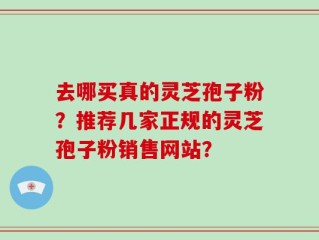 去哪买真的灵芝孢子粉？推荐几家正规的灵芝孢子粉销售网站？