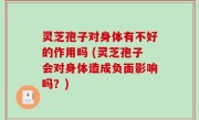 灵芝孢子对身体有不好的作用吗 (灵芝孢子会对身体造成负面影响吗？)