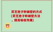 灵芝孢子粉破壁的方式(灵芝孢子粉破壁方法，提高吸收效果)