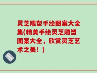 灵芝雕塑手绘图案大全集(精美手绘灵芝雕塑图案大全，欣赏灵芝艺术之美！)