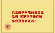 灵芝孢子粉唯品会是正品吗_灵芝孢子粉在唯品会是否为正品？