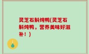 灵芝石斛炖鸭(灵芝石斛炖鸭，营养美味好滋补！)