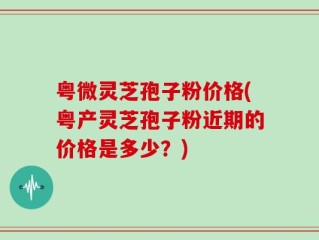 粤微灵芝孢子粉价格(粤产灵芝孢子粉近期的价格是多少？)