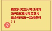 鹿茸片灵芝片可以炖鸡汤吗(鹿茸片和灵芝片适合和鸡汤一起炖煮吗？)