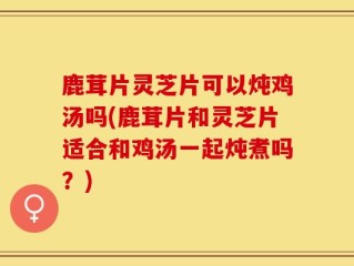 鹿茸片灵芝片可以炖鸡汤吗(鹿茸片和灵芝片适合和鸡汤一起炖煮吗？)