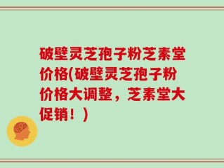 破壁灵芝孢子粉芝素堂价格(破壁灵芝孢子粉价格大调整，芝素堂大促销！)