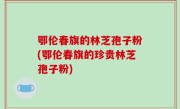 鄂伦春旗的林芝孢子粉(鄂伦春旗的珍贵林芝孢子粉)