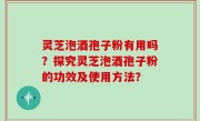 灵芝泡酒孢子粉有用吗？探究灵芝泡酒孢子粉的功效及使用方法？