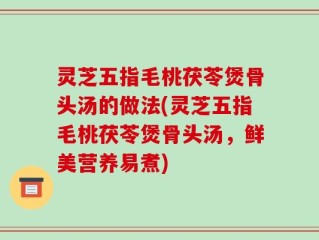 灵芝五指毛桃茯苓煲骨头汤的做法(灵芝五指毛桃茯苓煲骨头汤，鲜美营养易煮)