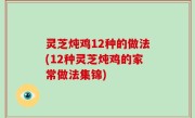 灵芝炖鸡12种的做法(12种灵芝炖鸡的家常做法集锦)