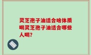 灵芝孢子油适合啥体质喝灵芝孢子油适合哪些人喝？
