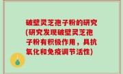 破壁灵芝孢子粉的研究(研究发现破壁灵芝孢子粉有积极作用，具抗氧化和免疫调节活性)