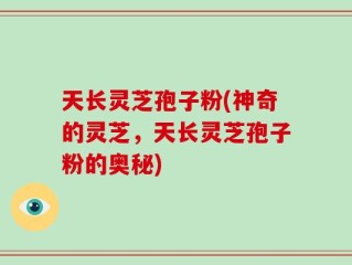天长灵芝孢子粉(神奇的灵芝，天长灵芝孢子粉的奥秘)