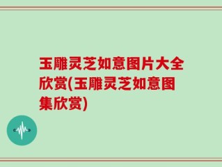 玉雕灵芝如意图片大全欣赏(玉雕灵芝如意图集欣赏)