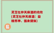 灵芝杜仲天麻酒的功效(灵芝杜仲天麻酒：益精养神、强身健体)
