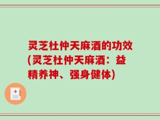 灵芝杜仲天麻酒的功效(灵芝杜仲天麻酒：益精养神、强身健体)