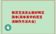 做灵芝汤怎么做好喝又简单(简单易学的灵芝汤制作方法大全)