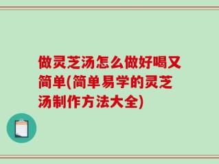 做灵芝汤怎么做好喝又简单(简单易学的灵芝汤制作方法大全)