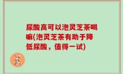 尿酸高可以泡灵芝茶喝嘛(泡灵芝茶有助于降低尿酸，值得一试)
