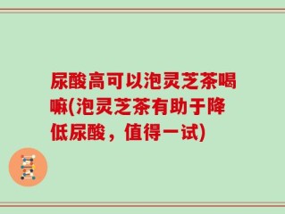 尿酸高可以泡灵芝茶喝嘛(泡灵芝茶有助于降低尿酸，值得一试)