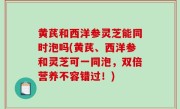 黄芪和西洋参灵芝能同时泡吗(黄芪、西洋参和灵芝可一同泡，双倍营养不容错过！)