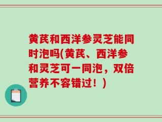 黄芪和西洋参灵芝能同时泡吗(黄芪、西洋参和灵芝可一同泡，双倍营养不容错过！)