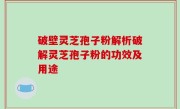 破壁灵芝孢子粉解析破解灵芝孢子粉的功效及用途