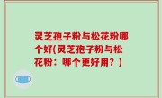 灵芝孢子粉与松花粉哪个好(灵芝孢子粉与松花粉：哪个更好用？)