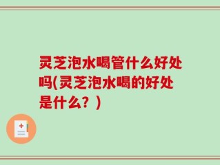 灵芝泡水喝管什么好处吗(灵芝泡水喝的好处是什么？)