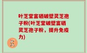 叶芝堂富硒破壁灵芝孢子粉(叶芝堂破壁富硒灵芝孢子粉，提升免疫力)